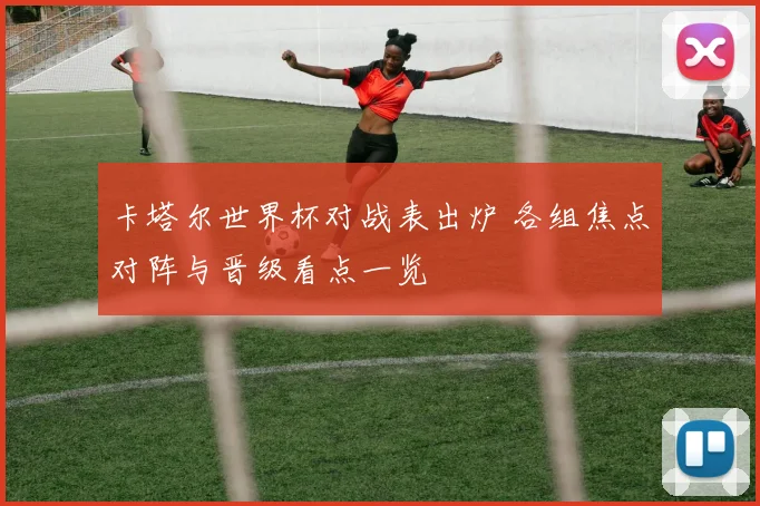 卡塔尔世界杯对战表出炉 各组焦点对阵与晋级看点一览