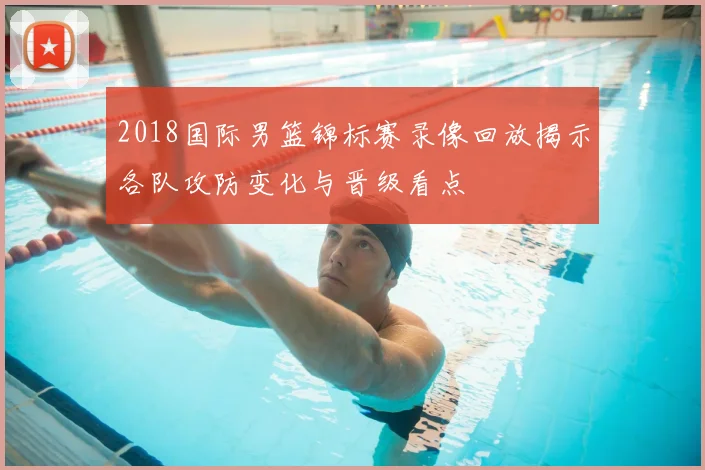 2018国际男篮锦标赛录像回放揭示各队攻防变化与晋级看点