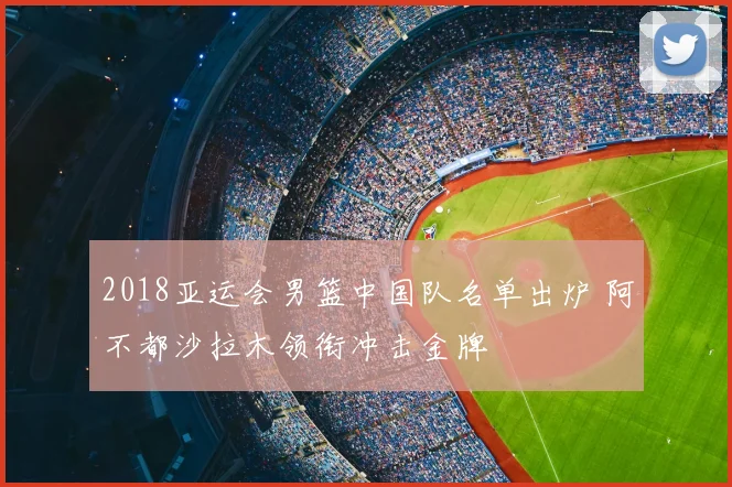 2018亚运会男篮中国队名单出炉 阿不都沙拉木领衔冲击金牌