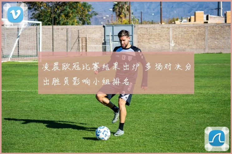 凌晨欧冠比赛结果出炉 多场对决分出胜负影响小组排名