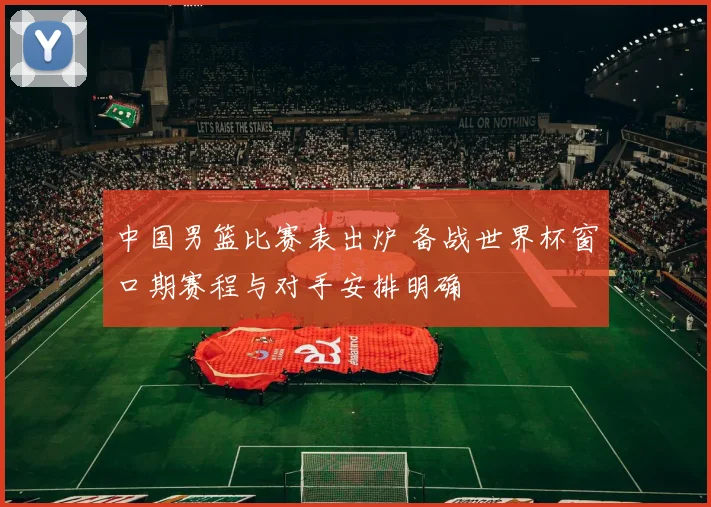 中国男篮比赛表出炉 备战世界杯窗口期赛程与对手安排明确