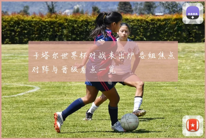 卡塔尔世界杯对战表出炉 各组焦点对阵与晋级看点一览