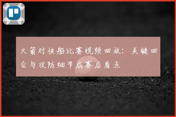 火箭对快船比赛视频回放：关键回合与攻防细节成赛后看点