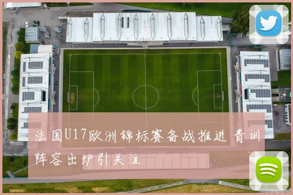 法国U17欧洲锦标赛备战推进 青训阵容出炉引关注