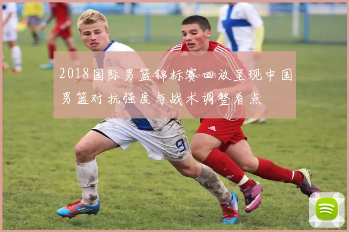 2018国际男篮锦标赛回放呈现中国男篮对抗强度与战术调整看点