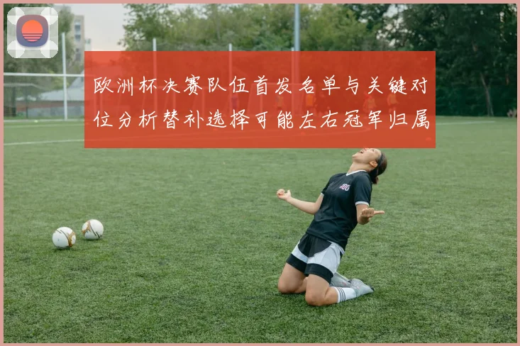欧洲杯决赛队伍首发名单与关键对位分析替补选择可能左右冠军归属