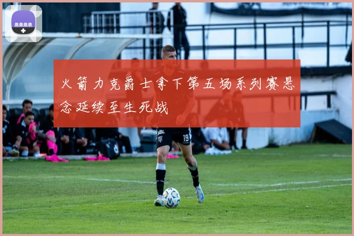 火箭力克爵士拿下第五场系列赛悬念延续至生死战