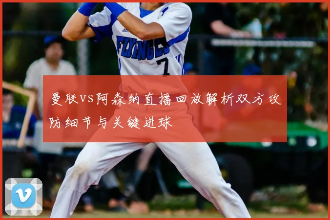 曼联vs阿森纳直播回放解析双方攻防细节与关键进球