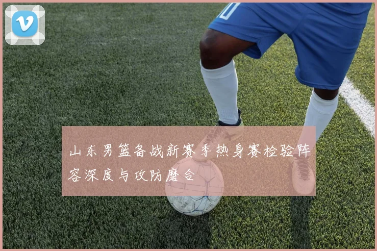 山东男篮备战新赛季热身赛检验阵容深度与攻防磨合