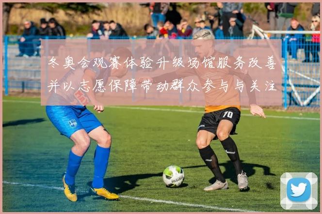 冬奥会观赛体验升级场馆服务改善并以志愿保障带动群众参与与关注增长