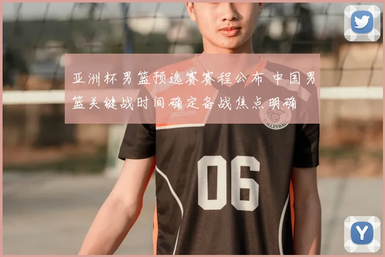 亚洲杯男篮预选赛赛程公布 中国男篮关键战时间确定备战焦点明确