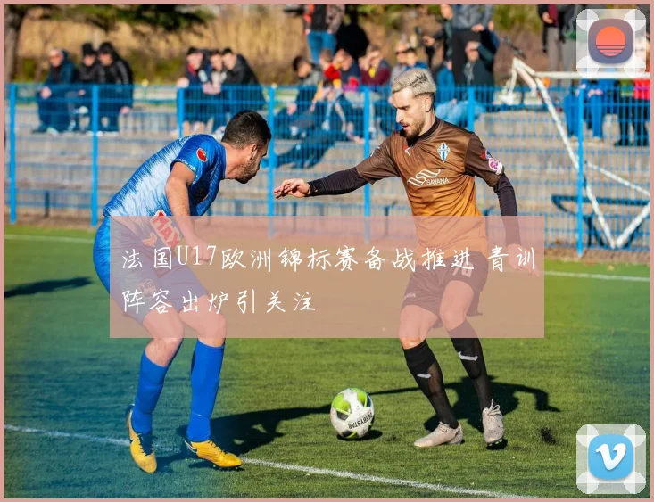 法国U17欧洲锦标赛备战推进 青训阵容出炉引关注