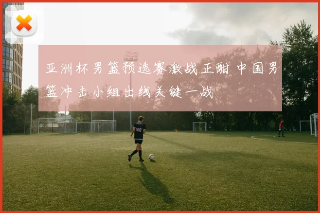 亚洲杯男篮预选赛激战正酣 中国男篮冲击小组出线关键一战