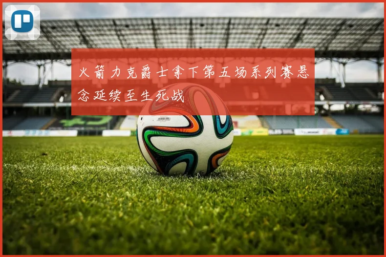 火箭力克爵士拿下第五场系列赛悬念延续至生死战