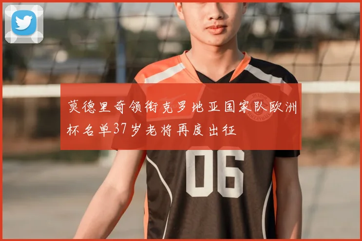 莫德里奇领衔克罗地亚国家队欧洲杯名单37岁老将再度出征