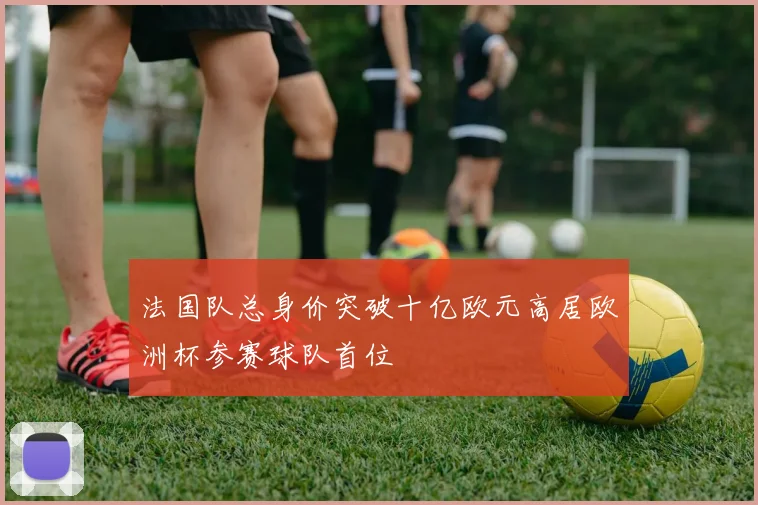法国队总身价突破十亿欧元高居欧洲杯参赛球队首位
