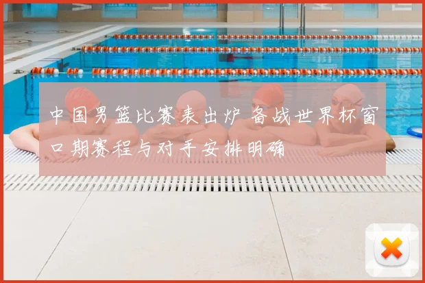 中国男篮比赛表出炉 备战世界杯窗口期赛程与对手安排明确