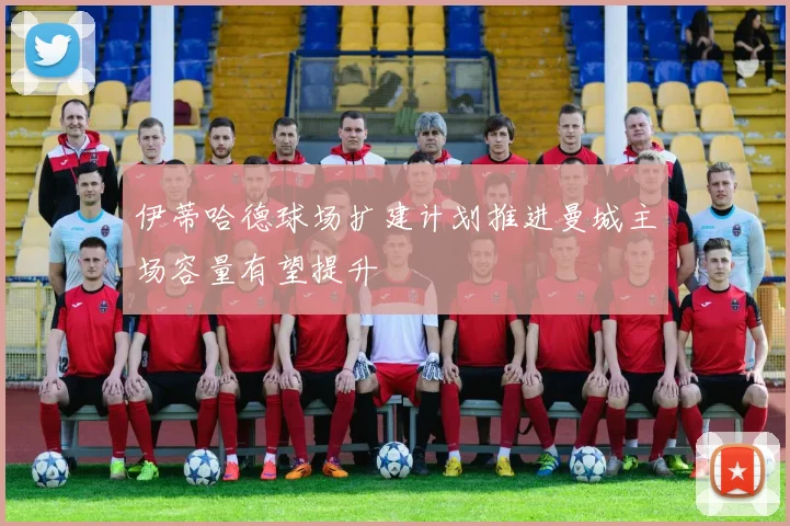 伊蒂哈德球场扩建计划推进曼城主场容量有望提升