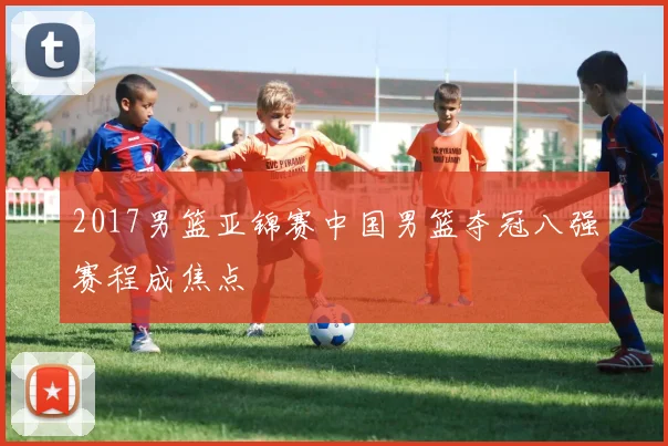 2017男篮亚锦赛中国男篮夺冠八强赛程成焦点