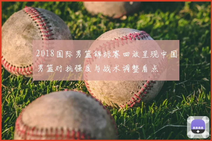 2018国际男篮锦标赛回放呈现中国男篮对抗强度与战术调整看点