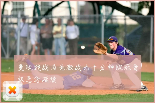 曼联迎战马竞激战九十分钟欧冠晋级悬念延续