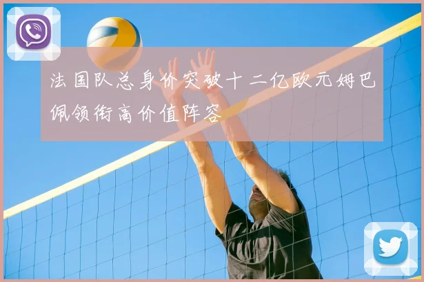 法国队总身价突破十二亿欧元姆巴佩领衔高价值阵容