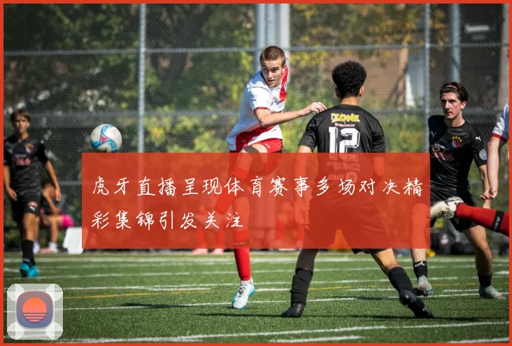 虎牙直播呈现体育赛事多场对决精彩集锦引发关注