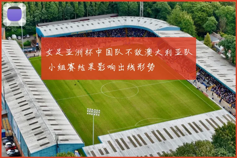 女足亚洲杯中国队不敌澳大利亚队 小组赛结果影响出线形势