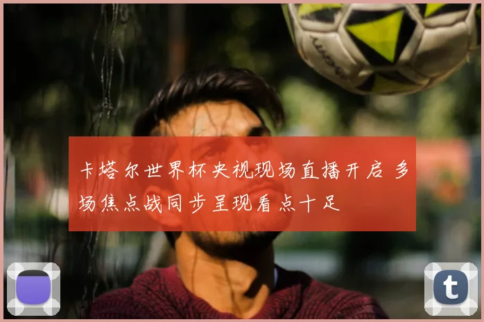 卡塔尔世界杯央视现场直播开启 多场焦点战同步呈现看点十足