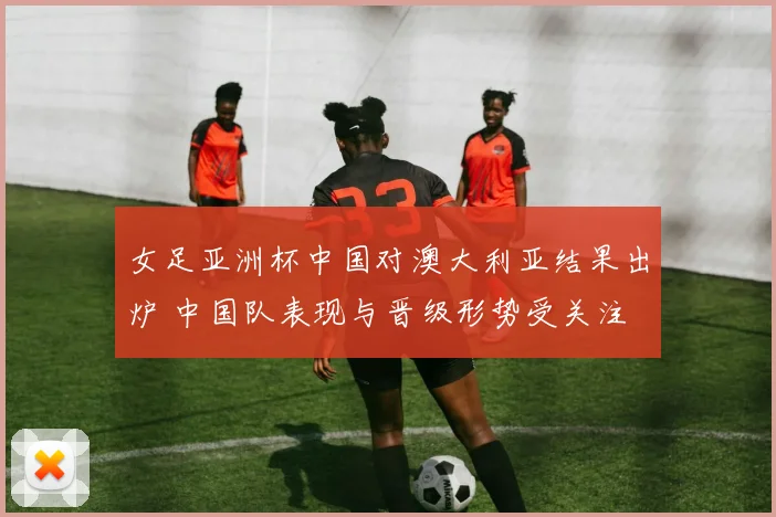 女足亚洲杯中国对澳大利亚结果出炉 中国队表现与晋级形势受关注