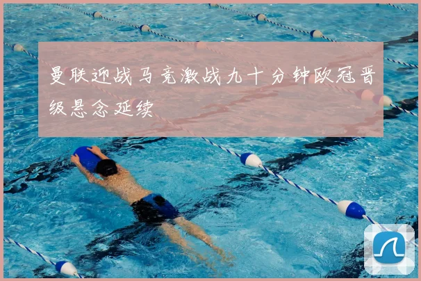 曼联迎战马竞激战九十分钟欧冠晋级悬念延续