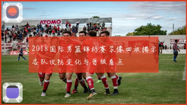 2018国际男篮锦标赛录像回放揭示各队攻防变化与晋级看点