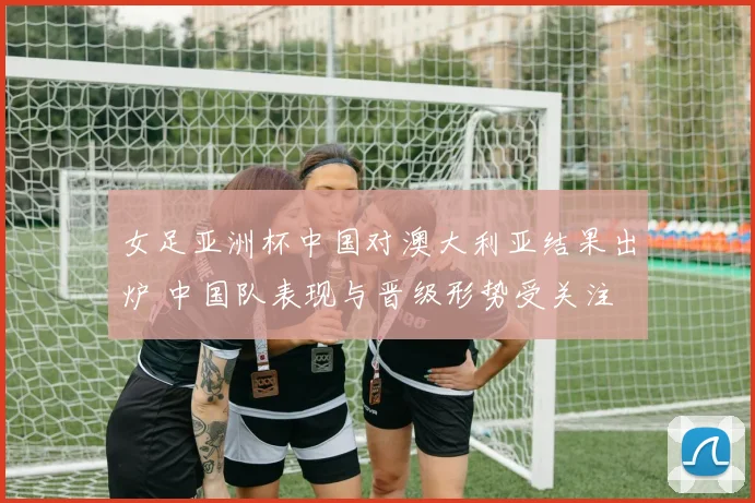 女足亚洲杯中国对澳大利亚结果出炉 中国队表现与晋级形势受关注