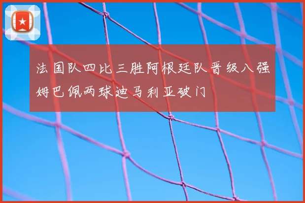法国队四比三胜阿根廷队晋级八强姆巴佩两球迪马利亚破门