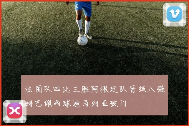 法国队四比三胜阿根廷队晋级八强姆巴佩两球迪马利亚破门