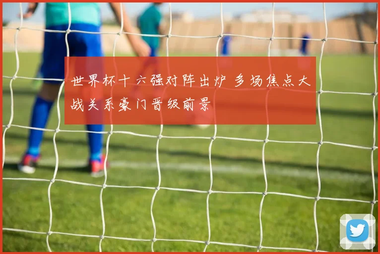 世界杯十六强对阵出炉 多场焦点大战关系豪门晋级前景