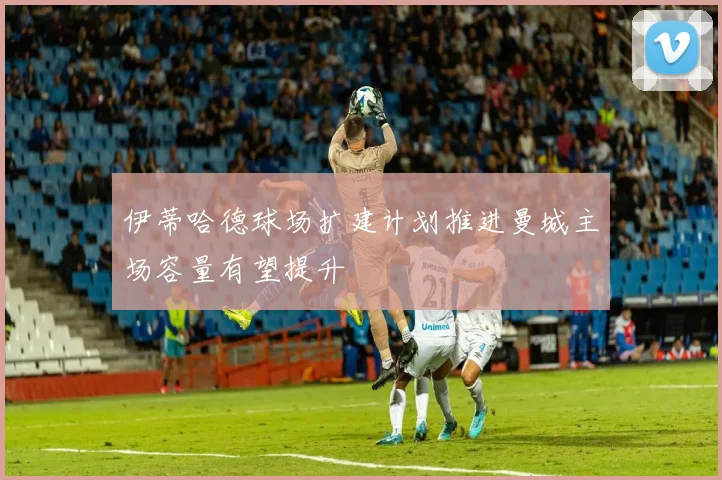 伊蒂哈德球场扩建计划推进曼城主场容量有望提升
