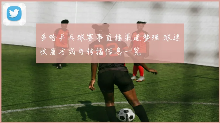 多哈乒乓球赛事直播渠道整理 球迷收看方式与转播信息一览