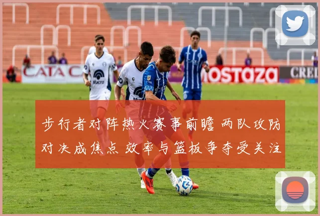 步行者对阵热火赛事前瞻 两队攻防对决成焦点 效率与篮板争夺受关注