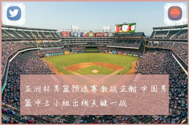 亚洲杯男篮预选赛激战正酣 中国男篮冲击小组出线关键一战