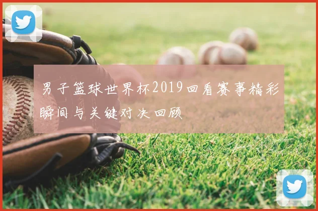 男子篮球世界杯2019回看赛事精彩瞬间与关键对决回顾