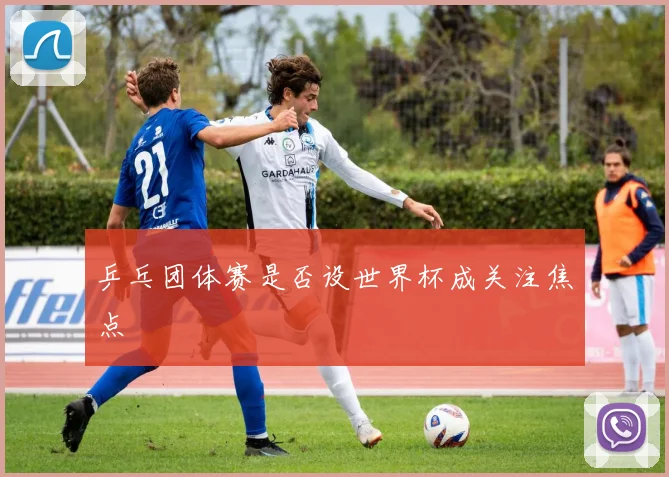 乒乓团体赛是否设世界杯成关注焦点