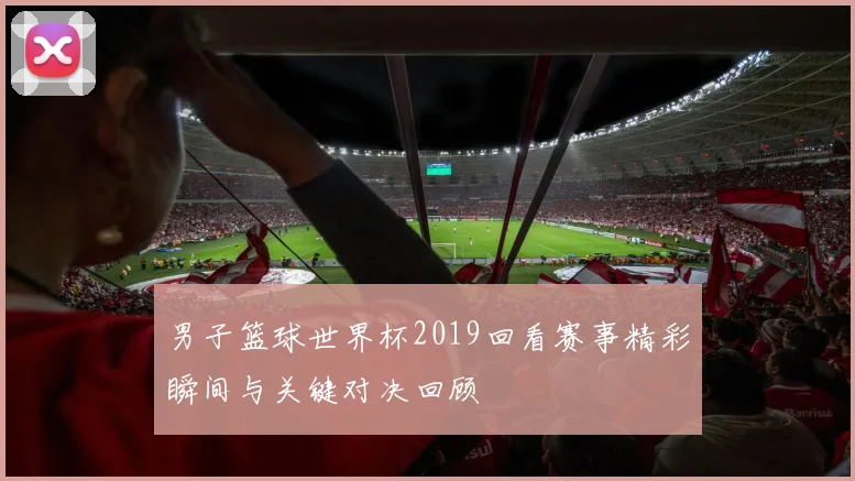 男子篮球世界杯2019回看赛事精彩瞬间与关键对决回顾