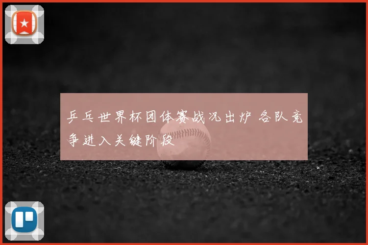乒乓世界杯团体赛战况出炉 各队竞争进入关键阶段