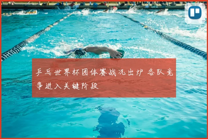 乒乓世界杯团体赛战况出炉 各队竞争进入关键阶段